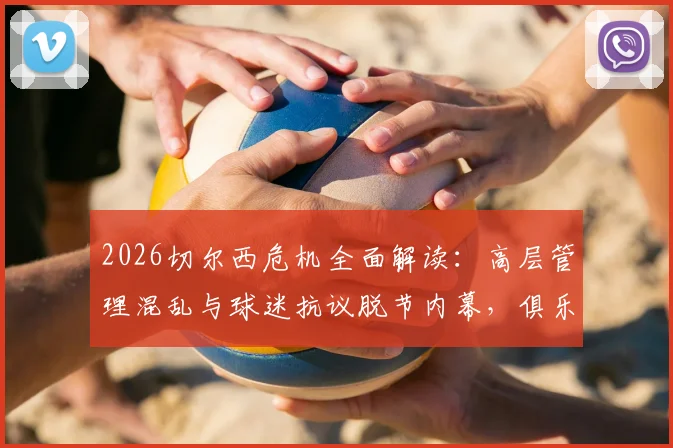 2026切尔西危机全面解读:高层管理混乱与球迷抗议脱节内幕,俱乐部必须回应的五大核心问题