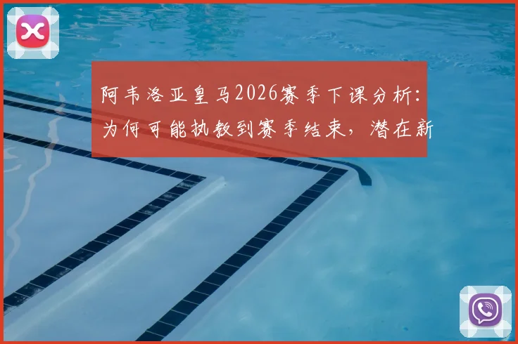 阿韦洛亚皇马2026赛季下课分析：为何可能执教到赛季结束，潜在新帅人选与球队未来展望