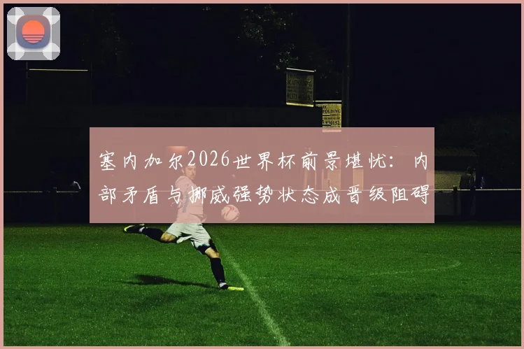塞内加尔2026世界杯前景堪忧：内部矛盾与挪威强势状态成晋级阻碍