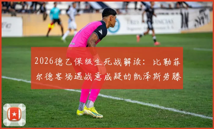 2026德乙保级生死战解读：比勒菲尔德客场遇战意成疑的凯泽斯劳滕，输球即坠深渊