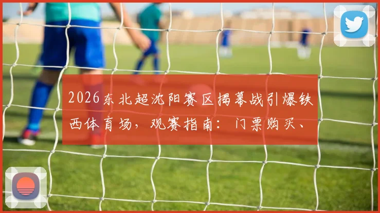2026东北超沈阳赛区揭幕战引爆铁西体育场，观赛指南：门票购买、明星阵容及完整赛程一览