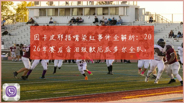 因卡皮耶捂嘴染红事件全解析：2026年赛后含泪致歉厄瓜多尔全队，公开表态将变得更强大