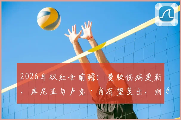 2026年双红会前瞻：曼联伤病更新，库尼亚与卢克·肖有望复出，利马确认停赛影响几何