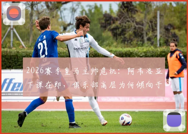 2026赛季皇马主帅危机：阿韦洛亚下课在即，俱乐部高层为何倾向于让其执教至赛季末？最新动态解读