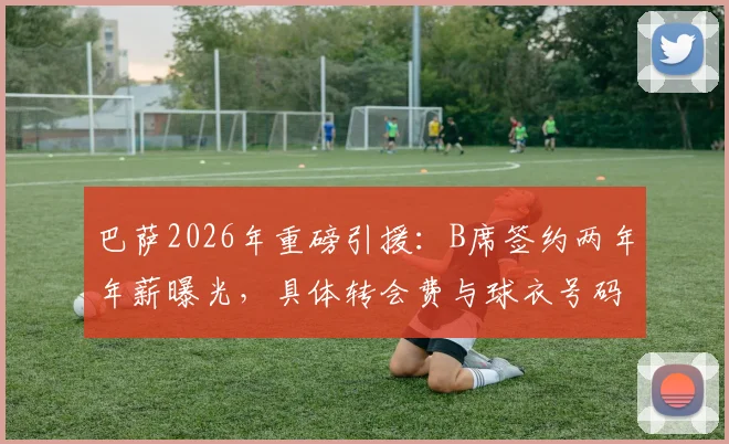 巴萨2026年重磅引援：B席签约两年年薪曝光，具体转会费与球衣号码引猜测