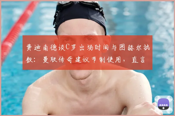 费迪南德谈C罗出场时间与图赫尔执教：曼联传奇建议节制使用，直言欣赏其强势自信风格