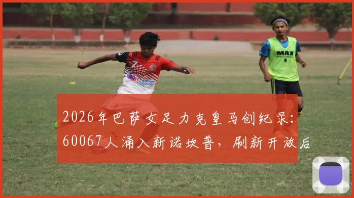 2026年巴萨女足力克皇马创纪录：60067人涌入新诺坎普，刷新开放后最高上座率，附精彩对决复盘与观赛指南