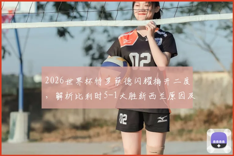 2026世界杯特罗萨德闪耀梅开二度，解析比利时5-1大胜新西兰原因及两队晋级形势展望