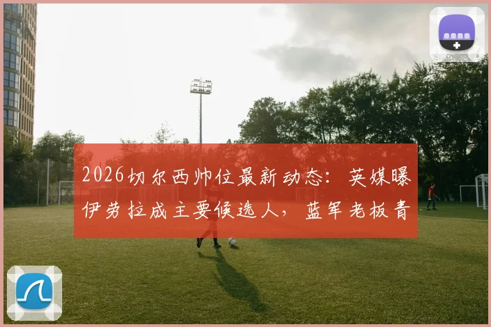 2026切尔西帅位最新动态：英媒曝伊劳拉成主要候选人，蓝军老板青睐成关键因素