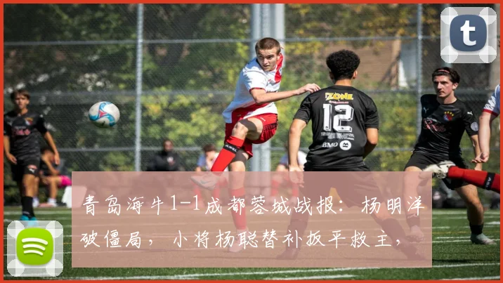 青岛海牛1-1成都蓉城战报:杨明洋破僵局,小将杨聪替补扳平救主,附进球视频与积分榜分析