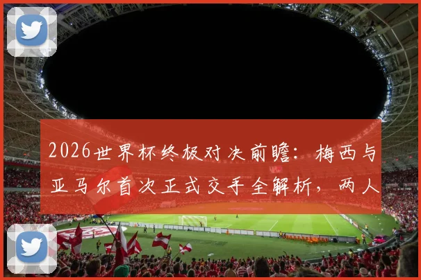 2026世界杯终极对决前瞻：梅西与亚马尔首次正式交手全解析，两人历史战绩与比赛看点一览