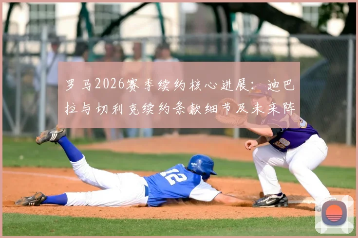 罗马2026赛季续约核心进展：迪巴拉与切利克续约条款细节及未来阵容影响分析